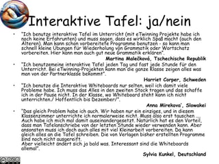 Interaktive Tafel: ja/nein “ Ich benutze interaktive Tafel im Unterricht (mit eTwinning Projekte habe ich noch keine Erfahrunten) und muss sagen, dass es wirklich Spaß macht (auch den Älteren). Man kann schon vorbereitete Programme benutzen - so kann man schnell kleine Übungen für Wiederholung von Grammatik oder Wortschatz vorbereiten. Hier kann man auch gut neue Grammatik erklären”.  Martina Malečková, Tschechische Republik “ Ich benutzemeine interaktive Tafel jeden Tag und fast jede Stunde für den Unterricht. Bei eTwinning-Projekten kann man die ganze Klasse zeigen alles was man von der Partnerklasse bekommt”. Harriet Corper, Schweden “ Ich benutze die Interaktive Whiteboards nur selten, weil ich damit viele Probleme habe. Ich muss das Alles in den zweiten Stock tragen und das schaffe ich in der Pause nicht. In der Klasse, wo Whiteboard steht kann ich nicht unterrichten./ Hoffentlich bis Dezember/”. Anna Mirekova’, Slowakei “ Das gleich Problem habe ich auch. Wir haben nur ein einziges, und in diesem Klassenzimmer unterrichte ich normalerweise nicht. Muss also erst tauschen .... Auch habe ich mich mal damit auseinandergesetzt. Natürlich hat es den Vorteil, dass man Tafelanschriebe von der letzten Stunde wieder verwenden kann. Aber ansonsten muss ich doch auch alles mit viel Kleinarbeit vorbereiten. Da kann gleich alles an die Tafel schreiben. Die von Verlagen bisher erstellten Programme sind noch nicht ausgereift.  Aber vielleicht ändert sich ja bald was. Interessant sind die Whiteboards allemal”.  Sylvia Kunkel, Deutschland 
