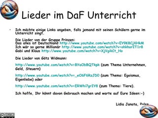 Lieder im DaF Unterricht Ich möchte einige Links angeben, falls jemand mit seinen Schülern gerne im Unterricht singt. Die Lieder von der Gruppe Prinzen: Das alles ist Deutschland  http://www.youtube.com/ watch ?v=EY9K8CjXHkM Ich wär so gerne Millionär  http://www.youtube.com/ watch ?v=ohkhorIT1r8 Gabi und Klaus  http://www.youtube.com/ watch ?v=XjVgikCt_Ho Die Lieder von Götz Widmann: http://www.youtube.com/ watch ? v=BYaObBQTkpk  (zum Thema Unternehmen, Geld, Steuern) http://www.youtube.com/ watch ?v=_eO6F6RzJD0  (zum Thema: Egoismus, Eigenliebe) oder http://www.youtube.com/ watch ?v=ERWhi7grIY8  (zum Thema: Tiere). Ich hoffe, Ihr könnt davon Gebrauch machen und warte auf Eure Ideen:-) Lidia Janota, Polen 