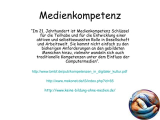 Medienkompetenz “ Im 21. Jahrhundert ist Medienkompetenz Schlüssel für die Teilhabe und für die Entwicklung einer aktiven und selbstbewussten Rolle in Gesellschaft und Arbeitswelt. Sie kommt nicht einfach zu den bisherigen Anforderungen an den gebildeten Menschen hinzu, vielmehr wandeln sich auch traditionelle Kompetenzen unter dem Einfluss der Computermedien”.  http://www.bmbf.de/pub/kompetenzen_in_digitaler_kultur.pdf   http://www.mekonet.de/t3/index.php?id=85 http://www.keine-bildung-ohne-medien.de/ 
