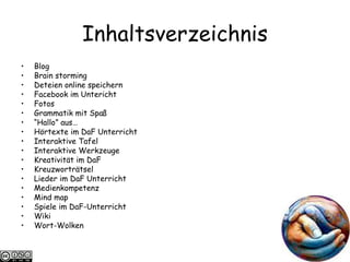 Inhaltsverzeichnis Blog Brain storming Deteien online speichern Facebook im Untericht Fotos Grammatik mit Spaß “ Hallo” aus…  Hörtexte im DaF Unterricht Interaktive Tafel Interaktive Werkzeuge Kreativit ät im DaF Kreuzwortr ätsel Lieder im DaF Unterricht Medienkompetenz Mind map Spiele im DaF-Unterricht Wiki Wort-Wolken 