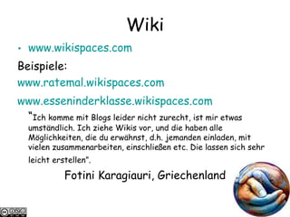 Wiki www.wikispaces.com   Beispiele: www.ratemal.wikispaces.com   www.esseninderklasse.wikispaces.com “ Ich komme mit Blogs leider nicht zurecht, ist mir etwas umständlich. Ich ziehe Wikis vor, und die haben alle Möglichkeiten, die du erwähnst, d.h. jemanden einladen, mit vielen zusammenarbeiten, einschließen etc. Die lassen sich sehr leicht erstellen”.   Fotini Karagiauri, Griechenland 