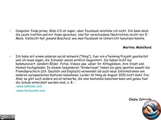 Computer finde prima, Web 2.0 ist super, aber Facebook verstehe ich nicht. Ich kann doch die Leute treffen und mit ihnen sprechen. Und für verschiedene Nachrichten reicht mir E-Mails. Vielleicht hat jemand Bescheid, wie man Facebook im Unterricht benutzen könnte. Martina Malečková Ich habe mit einem anderen social network ("Ning"), fuer ein eTwinning Projekt gearbeitet und ich muss sagen, die Schueler waren wirklich begeistert. Sie haben nicht nur kommuniziert, sondern Bilder, Fotos, Videos usw. ueber ihr Alltagsleben, ihre Stadt und Heimat hochgeladen. In diesem besonderen "Kinderraum" haben sie ganz spontan sowohl die Fremdsprache/n (d.h. Deutsch und Englisch) verwendet als auch neue Informationen von anderen europaeischen Kulturen bekommen. Leider ist Ning ab August 2010 nicht mehr frei. Aber es gibt auch andere social networks, die man kostenlos benutzen kann und genau fuer die Schule entwickelt worden sind, z. B. : - www.edmodo.com - www.twiducate.com Cinzia Colaiuda 