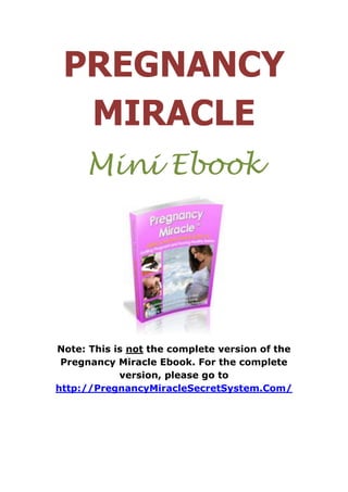 PREGNANCY
  MIRACLE
     Mini Ebook




Note: This is not the complete version of the
 Pregnancy Miracle Ebook. For the complete
            version, please go to
http://PregnancyMiracleSecretSystem.Com/
 