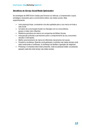 Smart Social – Blog Marketing Digital 2.0


Benefícios do Serviço Social Media Optimization

As estratégias de SMO foram criadas para fornecer as métricas, a compreensão e apoio
estratégico necessário para o envolvimento efetivo nas mídias sociais. Mais
especificamente:

      Uma presença limpa, consistente e de alta qualidade para a sua marca em toda a
       web social.
      Um plano de comunicação focado na interação com os consumidores,
       grupos e redes mais influentes.
      Relatórios periódicos de retorno em campanhas de Mídias Sociais.
      Introspecção profunda e permanente sobre o comportamento do seu consumidor,
       atitudes e motivações.
      Melhor posicionamento da marca em diferentes mecanismos de buscas.
      Constrói a confiança: Quando você participar e contribui nas redes sociais você
       está construindo a confiança. A confiança vai facilitar a geração de negócios.
      Presença: A empresa deve estar presente, onde as pessoas estão: as pessoas
       passam cada dia mais tempo nas redes sociais.




                                                                                  12
 