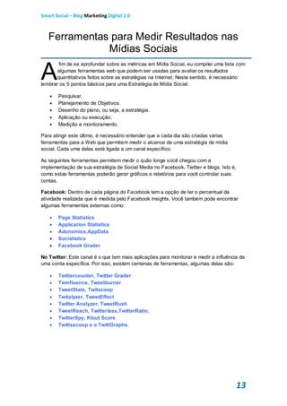 Smart Social – Blog Marketing Digital 2.0



   Ferramentas para Medir Resultados nas
              Mídias Sociais

A
        fim de se aprofundar sobre as métricas em Mídia Social, eu compilei uma lista com
       algumas ferramentas web que podem ser usadas para avaliar os resultados
       quantitativos feitos sobre as estratégias na Internet. Neste sentido, é necessário
lembrar os 5 pontos básicos para uma Estratégia de Mídia Social.

      Pesquisar.
      Planejamento de Objetivos.
      Desenho do plano, ou seja, a estratégia.
      Aplicação ou execução.
      Medição e monitoramento.

Para atingir este último, é necessário entender que a cada dia são criadas várias
ferramentas para a Web que permitem medir o alcance de uma estratégia de mídia
social. Cada uma delas está ligada a um canal específico.

As seguintes ferramentas permitem medir o quão longe você chegou com a
implementação de sua estratégia de Social Media no Facebook, Twitter e blogs. Isto é,
como estas ferramentas poderão gerar gráficos e relatórios para você controlar suas
contas.

Facebook: Dentro de cada página do Facebook tem a opção de ter o percentual da
atividade realizada que é medida pelo Facebook Insights. Você também pode encontrar
algumas ferramentas externas como:

      Page Statistics
      Application Statistics
      Adonomics,AppData
      Socialistics
      Facebook Grader

No Twitter: Este canal é o que tem mais aplicações para monitorar e medir a influência de
uma conta específica. Por isso, existem centenas de ferramentas, algumas delas são:

      Twittercounter, Twitter Grader
      Twinfluence, Tweetburner
      TweetStats, Twitscoop
      Twitalyzer, TweetEffect
      Twitter Analyzer, TweetRush
      TweetReach, Twitterless,TwitterRatio,
      TwitterSpy, Klout Score
      Twittsscoop e o TwittGraphs.




                                                                                     13
 