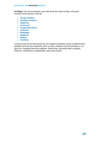 Smart Social – Blog Marketing Digital 2.0


Em Blogs: A fim de acompanhar o que está sendo dito sobre os blogs, você pode
encontrar vários serviços, incluindo:

      Google Analytics
      Developer Analytics
      BlogPulse
      Technorati
      Google Blog Search
      IceRocket
      Blogdigger
      BlogPulse
      Bloguzz
      PostRank

Lembre-se que não se trata apenas de uma medição quantitativa, já que na Mídia Social o
qualitativo torna-se mais importante. Deve se olhar e analisar o tipo de comentário e, em
geral, se a recepção está tendo audiência. Desta forma, você pode medir o prestígio,
influência, compromisso e popularidade, entre outros fatores.




                                                                                     14
 
