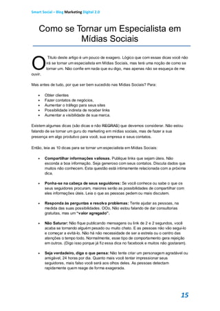 Smart Social – Blog Marketing Digital 2.0



    Como se Tornar um Especialista em
             Mídias Sociais


O
          Titulo deste artigo é um pouco de exagero. Lógico que com essas dicas você não
         irá se tornar um especialista em Mídias Sociais, mas terá uma noção de como se
         tornar um. Não confie em nada que eu digo, mas apenas não se esqueça de me
ouvir.

Mas antes de tudo, por que ser bem sucedido nas Mídias Sociais? Para:

        Obter clientes
        Fazer contatos de negócios,
        Aumentar o tráfego para seus sites
        Possibilidade indireta de receber links
        Aumentar a visibilidade de sua marca.

Existem algumas dicas (são dicas e não REGRAS) que devemos considerar. Não estou
falando de se tornar um guru do marketing em mídias sociais, mas de fazer a sua
presença em algo produtivo para você, sua empresa e seus contatos.

Então, leia as 10 dicas para se tornar um especialista em Mídias Sociais:

        Compartilhar informações valiosas. Publique links que sejam úteis. Não
         esconda a boa informação. Seja generoso com seus contatos. Discuta dados que
         muitos não conhecem. Esta questão está intimamente relacionada com a próxima
         dica.

        Ponha-se na cabeça de seus seguidores: Se você conhece ou sabe o que os
         seus seguidores procuram, maiores serão as possibilidades de compartilhar com
         eles informações úteis. Leia o que as pessoas pedem ou mais discutem.

        Responda às perguntas e resolva problemas: Tente ajudar as pessoas, na
         medida das suas possibilidades. OOo, Não estou falando de dar consultorias
         gratuitas, mas um “valor agregado”.

        Não Saturar: Não fique publicando mensagens ou link de 2 e 2 segundos, você
         acaba se tornando alguém pesado ou muito chato. E as pessoas não vão segui-lo
         e começar a evitá-lo. Não há não necessidade de ser a estrela ou o centro das
         atenções o tempo todo. Normalmente, esse tipo de comportamento gera rejeição
         em outros. (Digo isso porque já fiz essa dica no facebook e muitos não gostaram).

        Seja verdadeiro, diga o que pensa: Não tente criar um personagem agradável ou
         amigável, 24 horas por dia. Quanto mais você tentar impressionar seus
         seguidores, mais falso você será aos olhos deles. As pessoas detectam
         rapidamente quem reage de forma exagerada.




                                                                                       15
 