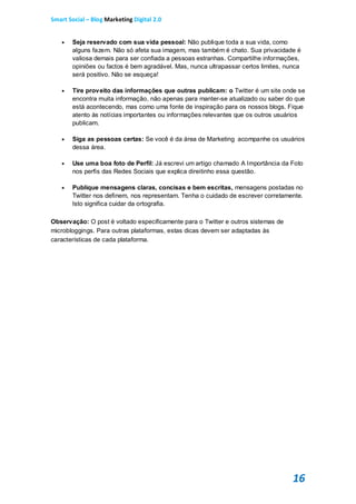 Smart Social – Blog Marketing Digital 2.0


      Seja reservado com sua vida pessoal: Não publique toda a sua vida, como
       alguns fazem. Não só afeta sua imagem, mas também é chato. Sua privacidade é
       valiosa demais para ser confiada a pessoas estranhas. Compartilhe informações,
       opiniões ou factos é bem agradável. Mas, nunca ultrapassar certos limites, nunca
       será positivo. Não se esqueça!

      Tire proveito das informações que outras publicam: o Twitter é um site onde se
       encontra muita informação, não apenas para manter-se atualizado ou saber do que
       está acontecendo, mas como uma fonte de inspiração para os nossos blogs. Fique
       atento às notícias importantes ou informações relevantes que os outros usuários
       publicam.

      Siga as pessoas certas: Se você é da área de Marketing acompanhe os usuários
       dessa área.

      Use uma boa foto de Perfil: Já escrevi um artigo chamado A Importância da Foto
       nos perfis das Redes Sociais que explica direitinho essa questão.

      Publique mensagens claras, concisas e bem escritas, mensagens postadas no
       Twitter nos definem, nos representam. Tenha o cuidado de escrever corretamente.
       Isto significa cuidar da ortografia.

Observação: O post é voltado especificamente para o Twitter e outros sistemas de
microbloggings. Para outras plataformas, estas dicas devem ser adaptadas às
características de cada plataforma.




                                                                                    16
 