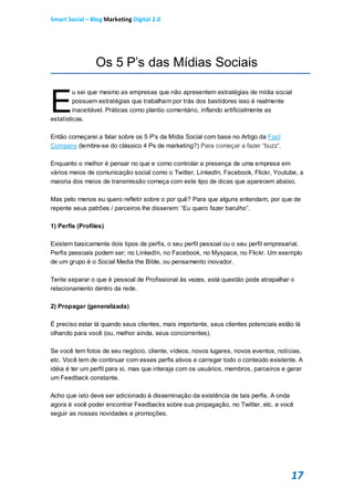 Smart Social – Blog Marketing Digital 2.0




                Os 5 P’s das Mídias Sociais


E
         u sei que mesmo as empresas que não apresentem estratégias de mídia social
         possuem estratégias que trabalham por trás dos bastidores isso é realmente
         inaceitável. Práticas como plantio comentário, inflando artificialmente as
estatísticas.

Então começarei a falar sobre os 5 P’s da Mídia Social com base no Artigo da Fast
Company (lembre-se do clássico 4 Ps de marketing?) Para começar a fazer “buzz”.

Enquanto o melhor é pensar no que e como controlar a presença de uma empresa em
vários meios de comunicação social como o Twitter, LinkedIn, Facebook, Flickr, Youtube, a
maioria dos meios de transmissão começa com este tipo de dicas que aparecem abaixo.

Mas pelo menos eu quero refletir sobre o por quê? Para que alguns entendam, por que de
repente seus patrões / parceiros lhe disserem: “Eu quero fazer barulho”.

1) Perfis (Profiles)

Existem basicamente dois tipos de perfis, o seu perfil pessoal ou o seu perfil empresarial.
Perfis pessoais podem ser; no LinkedIn, no Facebook, no Myspace, no Flickr. Um exemplo
de um grupo é o Social Media the Bible, ou pensamento inovador.

Tente separar o que é pessoal de Profissional às vezes, está questão pode atrapalhar o
relacionamento dentro da rede.

2) Propagar (generalizada)

É preciso estar lá quando seus clientes, mais importante, seus clientes potenciais estão lá
olhando para você (ou, melhor ainda, seus concorrentes).

Se você tem fotos de seu negócio, cliente, vídeos, novos lugares, novos eventos, notícias,
etc. Você tem de continuar com esses perfis ativos e carregar todo o conteúdo existente. A
idéia é ter um perfil para si, mas que interaja com os usuários, membros, parceiros e gerar
um Feedback constante.

Acho que isto deve ser adicionado à disseminação da existência de tais perfis. A onda
agora é você poder encontrar Feedbacks sobre sua propagação, no Twitter, etc. e você
seguir as nossas novidades e promoções.




                                                                                       17
 