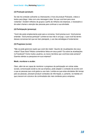 Smart Social – Blog Marketing Digital 2.0


(3) Produção (produzir)

Se não há conteúdo suficiente ou interessante, é hora de produzir Podcasts, vídeos e
textos para blogs / sites com uma mensagem clara “do que você tem para seus
visitantes”. Existem milhares de grupos e perfis de milhares de empresas, o necessário e
de saber chamar a atenção das pessoas para continuar a sua atividade.

(4) Participação (presença)

“Você não pode simplesmente pular para a conversa. Você precisa ouvir. Você precisa
entender. Você precisa participar” Lembre-se isso não é um jogo, o que você faz dentro
dessas conversas tem que ser bem planejado, o uso das estratégias é fundamental.

(5) Progresso (curso)

“Não se pode gerenciar aquilo que você não mede”, Quanto de visualizações dos seus
vídeos? Suas fotos? Muitos comentários feitos em seus posts? Ou sobre as atualizações
no Facebook? Como muitos usuários, os novos membros que você teve esta semana?
Quantos alertas ou pesquisas em sua empresa?

Medir, monitorar e avaliar.

Claro, além de ser capaz de monitorar o progresso da participação em várias redes
sociais, comunicação social ou de sua empresa, pode adaptar o conteúdo de acordo com
o que as pessoas que você gosta ou usa mais. Lembre-se que estas atividades têm tempo
para as pessoas, precisam produzir conteúdos de informação, e, portanto, na medida em
que crescem em volume e de continuidade são mais rentáveis para a empresa.




                                                                                     18
 