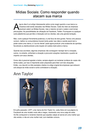Smart Social – Blog Marketing Digital 2.0



   Mídias Sociais: Como responder quando
             atacam sua marca


A
        lguns dias li um artigo interessante sobre como reagir quando a sua marca ou
        empresa está sendo atacadas nas Mídias Sociais. Cada dia mais as empresas
        resolvem aderir as Mídias Sociais, mas a maioria vai sem o saber e sem tomar
precauções. As possibilidades de utilização do Facebook, Twitter, Foursquare ou qualquer
outra plataforma que permite a interação com os clientes, são uma grande tentação.

Mas, como qualquer ferramenta poderosa, é uma faca de dois gumes. Nunca uma pessoa
comum, melhor os consumidores tiveram tanto poder nas mãos e sendo assim tem o
poder sobre uma marca, à “voz do cliente” pode agora produzir uma avalanche de opiniões
favoráveis ou desfavoráveis (uma reação em cadeia real) sobre a marca.

Quando isso acontece, algumas empresas não conseguem manejar bem a situação,
outros, no entanto, enfrentam a situação e procuram soluções mostrando o quanto se
importa com seus clientes.

Como não é possível agradar a todos, sempre alguém vai reclamar (embora às vezes não
tenha razão), por isso é importante estar preparado para lidar com tais situações.
Então, vou resumir os três exemplos citados no artigo original de empresas que estavam
sob ataque da mídia social e como controlaram a situação.



Ann Taylor




Em julho passado, LOFT, uma marca de Ann Taylor Inc. subiu fotos em sua página no
Facebook de uma modelo muito alta e magra, mostrando uma nova calça de seda.
Os fãs começaram a reclamar dizendo que aquelas calças só servia em uma mulher que
não existia, e não em uma mulher real, com medidas comuns.




                                                                                     19
 