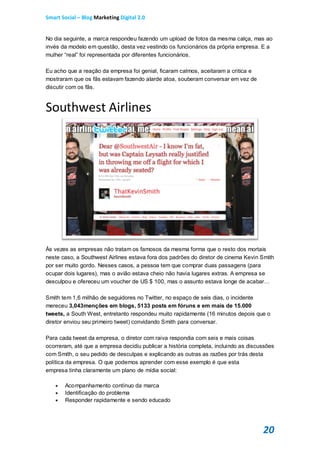 Smart Social – Blog Marketing Digital 2.0


No dia seguinte, a marca respondeu fazendo um upload de fotos da mesma calça, mas ao
invés da modelo em questão, desta vez vestindo os funcionários da própria empresa. E a
mulher “real” foi representada por diferentes funcionários.

Eu acho que a reação da empresa foi genial, ficaram calmos, aceitaram a critica e
mostraram que os fãs estavam fazendo alarde atoa, souberam conversar em vez de
discutir com os fãs.


Southwest Airlines




Às vezes as empresas não tratam os famosos da mesma forma que o resto dos mortais
neste caso, a Southwest Airlines estava fora dos padrões do diretor de cinema Kevin Smith
por ser muito gordo. Nesses casos, a pessoa tem que comprar duas passagens (para
ocupar dois lugares), mas o avião estava cheio não havia lugares extras. A empresa se
desculpou e ofereceu um voucher de US $ 100, mas o assunto estava longe de acabar…

Smith tem 1,6 milhão de seguidores no Twitter, no espaço de seis dias, o incidente
mereceu 3,043menções em blogs, 5133 posts em fóruns e em mais de 15.000
tweets, a South West, entretanto respondeu muito rapidamente (16 minutos depois que o
diretor enviou seu primeiro tweet) convidando Smith para conversar.

Para cada tweet da empresa, o diretor com raiva respondia com seis e mais coisas
ocorreram, até que a empresa decidiu publicar a história completa, incluindo as discussões
com Smith, o seu pedido de desculpas e explicando as outras as razões por trás desta
política da empresa. O que podemos aprender com esse exemplo é que esta
empresa tinha claramente um plano de mídia social:

       Acompanhamento contínuo da marca
       Identificação do problema
       Responder rapidamente e sendo educado




                                                                                     20
 