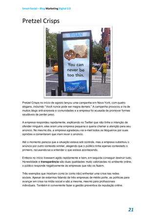 Smart Social – Blog Marketing Digital 2.0



Pretzel Crisps




Pretzel Crisps no início de agosto lançou uma campanha em Nova York, com quatro
slogans, incluindo “Você nunca pode ser magra demais.” A campanha provocou a ira de
muitos blogs anti-anorexia e comunidades e a empresa foi acusada de promover formas
saudáveis de perder peso.

A empresa respondeu rapidamente, explicando no Twitter que não tinha a intenção de
ofender ninguém, eles eram uma empresa pequena e queria chamar a atenção para seu
anúncio. No mesmo dia, a empresa agradeceu via e-mail todos os blogueiros por suas
opiniões e comentaram que iriam rever o anúncio.

Até o momento parecia que a situação estava sob controle, mas a empresa substituiu o
anúncio por outro conteúdo similar, alegando que o público tinha apenas contestado o
primeiro, recusando-se a entender o que estava acontecendo.

Embora no início tivessem agido rapidamente e bem, em seguida conseguir destruir tudo.
Honestidade e transparência são duas qualidades muito valorizadas no ambiente online,
o público responde negativamente às empresas que não os fazem.

Três exemplos que mostram como (e como não) enfrentar uma crise nas redes
sociais. Apesar de estarmos falando de três empresas de médio porte, as políticas para
avançar em crise na mídia social e são a mesma, mesmo para profissionais
individuais. Também é conveniente fazer a gestão preventiva da reputação online.




                                                                                     21
 