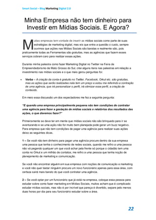 Smart Social – Blog Marketing Digital 2.0



     Minha Empresa não tem dinheiro para
     Investir em Mídias Sociais. E Agora?


    M
              uitas empresas tem vontade de inserir as mídias sociais como parte de suas
              estratégias de marketing digital, mas eis que entra a questão o custo, sempre
              ouvimos que ações nas Mídias Sociais são baratas e realmente são, pois
    praticamente todas as Ferramentas são gratuitas, mas as agências que fazem esses
    serviços cobram caro para realizar essas ações.

    Durante minha palestra como fazer Marketing Digital no Twitter na Feira de
    Empreendedorismo de Mato Grosso do Sul, citei alguns itens nas palestras em relação a
    investimento nas mídias sociais e o que mais gerou perguntas foi:

     Verba – A criação da conta é gratuito no Twitter, Facebook, Orkut etc. são gratuitas,
      mas as ações que serão realizadas nela tem um preço e estou me referindo a contração
      de uma agência, que irá personalizar o perfil, irá otimizar esse perfil, a criação de
      conteúdo.

    Em meio essa discussão um dos espectadores me fez a seguinte pergunta:

    “E quando uma empresa principalmente pequena não tem condições de contratar
    uma agência para fazer a gestação de mídias sociais e relatórios dos resultados das
    ações, o que devemos fazer?”

    Primeiramente se deve ter em mente que mídias sociais não são brinquedo para ir se
    aventurando e se uma ação não for muito bem planejada pode gerar um buzz negativo.
    Para empresa que não tem condições de pagar uma agência para realizar suas ações
    deixo as seguintes dicas.

    1 – Se você não tem dinheiro para pagar uma agência procure dentro da sua empresa
    uma pessoa que tenha o conhecimento de redes sociais, quando me refiro a uma pessoa
    não vá pegando qualquer um que você achar pela frente só porque o cidadão tem uma
    conta no Orkut e um milhão de contatos, me refiro a uma pessoa que tenha noção de
    planejamento de marketing e comunicação.

    Se você não encontrar alguém em sua empresa com noções de comunicação e marketing
    e você não quer testar ninguém procure um novo funcionário apenas para essa área, com
    certeza sairá mais barato do que você contratar uma agência.

    2 – Se você optar por um funcionário que já está na empresa, coloque essa pessoa para
    estudar sobre como fazer marketing em Mídias Sociais, muitos acham que é complicado
    estudar mídias sociais, mas não é por incrível que pareça é divertido, separe pelo menos
    duas horas por dia para seu funcionário estudar sobre a área.




                                                                                          22
 