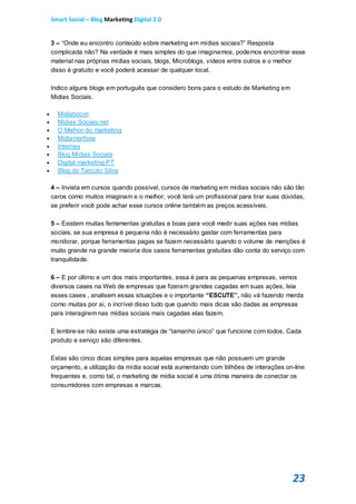 Smart Social – Blog Marketing Digital 2.0


    3 – “Onde eu encontro conteúdo sobre marketing em mídias sociais?” Resposta
    complicada não? Na verdade é mais simples do que imaginamos, podemos encontrar esse
    material nas próprias mídias sociais, blogs, Microblogs, vídeos entre outros e o melhor
    disso é gratuito e você poderá acessar de qualquer local.

    Indico alguns blogs em português que considero bons para o estudo de Marketing em
    Midias Sociais.

     Midiaboom
     Midias Sociais.net
     O Melhor do marketing
     Midiamorfose
     Interney
     Blog Mídias Sociais
     Digital marketing PT
     Blog do Tarcizio Silva

    4 – Invista em cursos quando possível, cursos de marketing em mídias sociais não são tão
    caros como muitos imaginam e o melhor, você terá um profissional para tirar suas dúvidas,
    se preferir você pode achar esse cursos online também as preços acessíveis.

    5 – Existem muitas ferramentas gratuitas e boas para você medir suas ações nas mídias
    sociais, se sua empresa é pequena não é necessário gastar com ferramentas para
    monitorar, porque ferramentas pagas se fazem necessário quando o volume de menções é
    muito grande na grande maioria dos casos ferramentas gratuitas dão conta do serviço com
    tranquilidade.

    6 – E por último e um dos mais importantes, essa é para as pequenas empresas, vemos
    diversos cases na Web de empresas que fizeram grandes cagadas em suas ações, leia
    esses cases , analisem essas situações e o importante “ESCUTE”, não vá fazendo merda
    como muitas por ai, o incrível disso tudo que quando mais dicas são dadas as empresas
    para interagirem nas mídias sociais mais cagadas elas fazem.

    E lembre-se não existe uma estratégia de “tamanho único” que funcione com todos. Cada
    produto e serviço são diferentes.

    Estas são cinco dicas simples para aquelas empresas que não possuem um grande
    orçamento, a utilização da mídia social está aumentando com bilhões de interações on-line
    frequentes e, como tal, o marketing de mídia social é uma ótima maneira de conectar os
    consumidores com empresas e marcas.




                                                                                        23
 