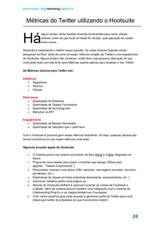 Smart Social – Blog Marketing Digital 2.0



  Métricas do Twitter utilizando o Hootsuite


Há
              algum tempo venho testado diversas ferramentas para medir cliques,
              retweet, exibir de que local um tweet foi clicado, qual aplicação foi usada
              entre outros.

Hootsuite é certamente o melhor nessa questão. Às vezes ficamos fazendo várias
pesquisas na Web, atrás de como consegui métricas simples do Twitter e nos esquecemos
do Hootsuite. Alguns podem não conhecer, então farei uma pequena descrição do que
você pode fazer com ele tanto para Métricas quanto apenas para atualizar o seu Twitter.

As Métricas básicas para Twitter são:

Influência
     Seguidores
     Alcance
     Cliques

Relevância
    Quantidade de Retweets
    Quantidade de Tweets Favoritados
    Quantidade de IncomingLinks
    Menções no #FF

Engajamento
    Quantidade de Replies Recebidos
    Quantidade de menções que o perfil teve


Com o hootsuite é possível gerir essas métricas facilmente. Ou seja, qualquer pessoa que
tenha consciência do que sejam métricas pode fazer.

Algumas funções legais do Hootsuite:

      O sistema possui seu próprio encurtador de links Wo.ly e o Ht.ly integrados ao
       layout.
      Programar seus tweets para postar a hora/dia que desejar (Ótimo para
       agendar “Tweets Corporativos”.).
      Personalizar colunas como quiser (DM, menções, mensagens enviadas, favoritos,
       pendentes, etc.).
      Estatísticas de cliques em links (individual diariamente, semanalmente, etc..).
      Gerenciar múltiplos perfis numa pagina só.
      Através do Hootsuite também é possível conectar as contas de Facebook e
       LinkedIn, além do sistema possuir também uma integração com o sistema de
       Lifestreaming Ping.fm, e se integra também ao Foursquare.
      Criar vários usuários para pode acessar e gerenciar perfis de Twitter para você
       (Ideal para twitter de empresas em que funcionários tuitam).




                                                                                        24
 