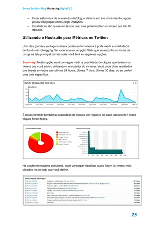 Smart Social – Blog Marketing Digital 2.0


       Fazer estatística de acesso do site/blog, o sistema em sua nova versão, agora
        possui integração com Google Analytics.
       Estatísticas são quase em tempo real, mas podem sofrer um atraso por até 15
        minutos.

Utilizando o Hootsuite para Métricas no Twitter:

Uma das grandes vantagens dessa poderosa ferramenta é pode medir sua influência
dentro do microblogging. Se você acessar a opção Stats que se encontra no ícone da
coruja na tela principal do Hootsuite você terá as seguintes opções:

Summary: Nesta opção você consegue medir a quantidade de cliques que tiveram os
tweets que você enviou utilizando o encurtador do sistema. Você pode obter resultados
dos tweets enviados nas ultimas 24 horas, últimos 7 dias, últimos 30 dias, ou se preferir
uma data especifica.




É possível medir também a quantidade de cliques por região e de quais aplicativos? esses
cliques foram feitos.




Na opção mensagens populares, você consegue visualizar quais foram os tweets mais
clicados no período que você definir.




                                                                                        25
 