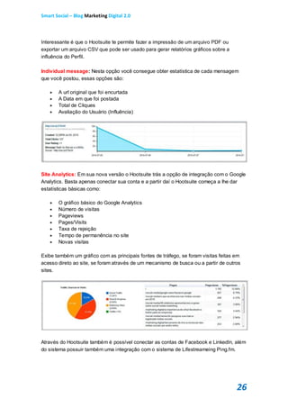 Smart Social – Blog Marketing Digital 2.0



Interessante é que o Hootsuite te permite fazer a impressão de um arquivo PDF ou
exportar um arquivo CSV que pode ser usado para gerar relatórios gráficos sobre a
influência do Perfil.

Individual message: Nesta opção você consegue obter estatística de cada mensagem
que você postou, essas opções são:

       A url original que foi encurtada
       A Data em que foi postada
       Total de Cliques
       Avaliação do Usuário (Influência)




Site Analytics: Em sua nova versão o Hootsuite trás a opção de integração com o Google
Analytics. Basta apenas conectar sua conta e a partir daí o Hootsuite começa a lhe dar
estatísticas básicas como:

       O gráfico básico do Google Analytics
       Número de visitas
       Pageviews
       Pages/Visits
       Taxa de rejeição
       Tempo de permanência no site
       Novas visitas

Exibe também um gráfico com as principais fontes de tráfego, se foram visitas feitas em
acesso direto ao site, se foram através de um mecanismo de busca ou a partir de outros
sites.




Através do Hootsuite também é possível conectar as contas de Facebook e LinkedIn, além
do sistema possuir também uma integração com o sistema de Lifestreameing Ping.fm.




                                                                                     26
 