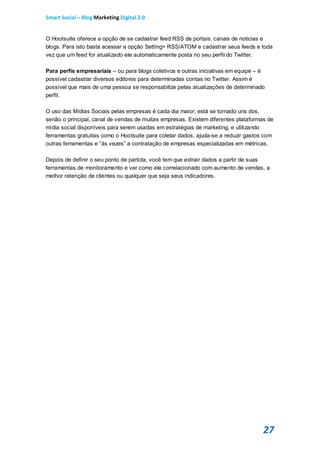 Smart Social – Blog Marketing Digital 2.0


O Hootsuite oferece a opção de se cadastrar feed RSS de portais, canais de noticias e
blogs. Para isto basta acessar a opção Setting> RSS/ATOM e cadastrar seus feeds e toda
vez que um feed for atualizado ele automaticamente posta no seu perfil do Twitter.

Para perfis empresariais – ou para blogs coletivos e outras iniciativas em equipe – é
possível cadastrar diversos editores para determinadas contas no Twitter. Assim é
possível que mais de uma pessoa se responsabilize pelas atualizações de determinado
perfil.

O uso das Mídias Sociais pelas empresas é cada dia maior, está se tornado uns dos,
senão o principal, canal de vendas de muitas empresas. Existem diferentes plataformas de
mídia social disponíveis para serem usadas em estratégias de marketing, e utilizando
ferramentas gratuitas como o Hootsuite para coletar dados, ajuda-se a reduzir gastos com
outras ferramentas e “às vezes” a contratação de empresas especializadas em métricas.

Depois de definir o seu ponto de partida, você tem que extrair dados a partir de suas
ferramentas de monitoramento e ver como ele correlacionado com aumento de vendas, a
melhor retenção de clientes ou qualquer que seja seus indicadores.




                                                                                    27
 