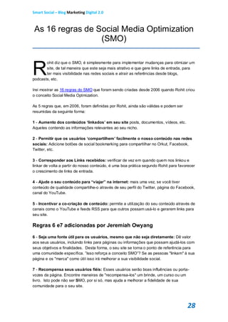 Smart Social – Blog Marketing Digital 2.0



As 16 regras de Social Media Optimization
                 (SMO)



R
       ohit diz que o SMO, é simplesmente para implementar mudanças para otimizar um
       site, de tal maneira que este seja mais atrativo e que gere links de entrada, para
       ter mais visibilidade nas redes sociais e atrair as referências desde blogs,
podcasts, etc.

Irei mostrar as 16 regras do SMO que foram sendo criadas desde 2006 quando Rohit criou
o conceito Social Media Optmization.

As 5 regras que, em 2006, foram definidas por Rohit, ainda são válidas e podem ser
resumidas da seguinte forma:

1 - Aumento dos conteúdos ‘linkados’ em seu site posts, documentos, vídeos, etc.
Aqueles contendo as informações relevantes ao seu nicho.

2 - Permitir que os usuários ‘compartilhem’ facilmente o nosso conteúdo nas redes
sociais: Adicione botões de social bookmarking para compartilhar no Orkut, Facebook,
Twitter, etc.

3 - Corresponder aos Links recebidos: verificar de vez em quando quem nos linkou e
linkar de volta a partir do nosso conteúdo, é uma boa prática segundo Rohit para favorecer
o crescimento de links de entrada.

4 - Ajude o seu conteúdo para “viajar” na internet: mais uma vez, se você tiver
conteúdo de qualidade compartilhe-o através de seu perfil do Twitter, página do Facebook,
canal do YouTube.

5 - Incentivar a co-criação de conteúdo: permite a utilização do seu conteúdo através de
canais como o YouTube e feeds RSS para que outros possam usá-lo e gerarem links para
seu site.

Regras 6 e7 adicionadas por Jeremiah Owyang

6 - Seja uma fonte útil para os usuários, mesmo que não seja diretamente: Dê valor
aos seus usuários, incluindo links para páginas ou informações que possam ajudá-los com
seus objetivos e finalidades. Desta forma, o seu site se torna o ponto de referência para
uma comunidade específica. ”Isso reforça a conceito SMO”? Se as pessoas "linkam" à sua
página e os "marca" como útil isso irá melhorar a sua visibilidade social.

7 - Recompensa seus usuários fiéis: Esses usuários serão boas influências ou porta-
vozes da página. Encontre maneiras de "recompensa-los" um brinde, um curso ou um
livro. Isto pode não ser SMO, por si só, mas ajuda a melhorar a fidelidade de sua
comunidade para o seu site.




                                                                                     28
 