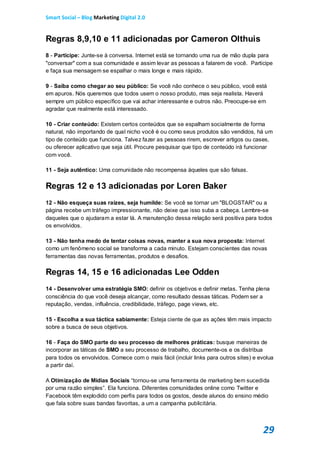 Smart Social – Blog Marketing Digital 2.0


Regras 8,9,10 e 11 adicionadas por Cameron Olthuis
8 - Participe: Junte-se à conversa. Internet está se tornando uma rua de mão dupla para
"conversar" com a sua comunidade e assim levar as pessoas a falarem de você. Participe
e faça sua mensagem se espalhar o mais longe e mais rápido.

9 - Saiba como chegar ao seu público: Se você não conhece o seu público, você está
em apuros. Nós queremos que todos usem o nosso produto, mas seja realista. Haverá
sempre um público específico que vai achar interessante e outros não. Preocupe-se em
agradar que realmente está interessado.

10 - Criar conteúdo: Existem certos conteúdos que se espalham socialmente de forma
natural, não importando de qual nicho você é ou como seus produtos são vendidos, há um
tipo de conteúdo que funciona. Talvez fazer as pessoas rirem, escrever artigos ou cases,
ou oferecer aplicativo que seja útil. Procure pesquisar que tipo de conteúdo irá funcionar
com você.

11 - Seja autêntico: Uma comunidade não recompensa àqueles que são falsas.

Regras 12 e 13 adicionadas por Loren Baker
12 - Não esqueça suas raízes, seja humilde: Se você se tornar um "BLOGSTAR" ou a
página recebe um tráfego impressionante, não deixe que isso suba a cabeça. Lembre-se
daqueles que o ajudaram a estar lá. A manutenção dessa relação será positiva para todos
os envolvidos.

13 - Não tenha medo de tentar coisas novas, manter a sua nova proposta: Internet
como um fenômeno social se transforma a cada minuto. Estejam conscientes das novas
ferramentas das novas ferramentas, produtos e desafios.

Regras 14, 15 e 16 adicionadas Lee Odden
14 - Desenvolver uma estratégia SMO: definir os objetivos e definir metas. Tenha plena
consciência do que você deseja alcançar, como resultado dessas táticas. Podem ser a
reputação, vendas, influência, credibilidade, tráfego, page views, etc.

15 - Escolha a sua táctica sabiamente: Esteja ciente de que as ações têm mais impacto
sobre a busca de seus objetivos.

16 - Faça do SMO parte do seu processo de melhores práticas: busque maneiras de
incorporar as táticas de SMO a seu processo de trabalho, documente-os e os distribua
para todos os envolvidos. Comece com o mais fácil (incluir links para outros sites) e evolua
a partir daí.

A Otimização de Mídias Sociais “tornou-se uma ferramenta de marketing bem sucedida
por uma razão simples”. Ela funciona. Diferentes comunidades online como Twitter e
Facebook têm explodido com perfis para todos os gostos, desde alunos do ensino médio
que fala sobre suas bandas favoritas, a um a campanha publicitária.



                                                                                       29
 