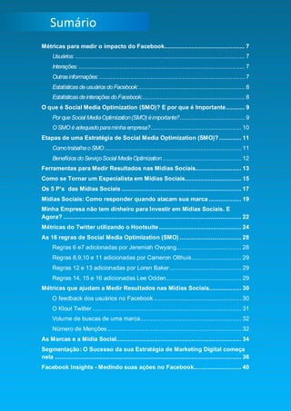 Smart Social – Blog Marketing Digital 2.0
    Sumário
Métricas para medir o impacto do Facebook............................................... 7
      Usuários: ................................................................................................... 7
      Interações: ................................................................................................. 7
      Outras informações: ..................................................................................... 7
      Estatísticas de usuários do Facebook: .............................................................. 8
      Estatísticas de interações do Facebook:............................................................ 8
O que é Social Media Optimization (SMO)? E por que é Importante ........... 9
      Por que Social Media Optimization (SMO) é importante?...................................... 9
      O SMO é adequado para minha empresa?..................................................... 10
Etapas de uma Estratégia de Social Media Optimization (SMO)? ............. 11
      Como trabalha o SMO ................................................................................ 11
      Benefícios do Serviço Social Media Optimization .............................................. 12
Ferramentas para Medir Resultados nas Mídias Sociais........................... 13
Como se Tornar um Especialista em Mídias Sociais................................. 15
Os 5 P’s das Mídias Sociais ...................................................................... 17
Mídias Sociais: Como responder quando atacam sua marca ................... 19
Minha Empresa não tem dinheiro para Investir em Mídias Sociais. E
Agora? ........................................................................................................ 22
Métricas do Twitter utilizando o Hootsuite ................................................ 24
As 16 regras de Social Media Optimization (SMO) .................................... 28
      Regras 6 e7 adicionadas por Jeremiah Owyang...................................... 28
      Regras 8,9,10 e 11 adicionadas por Cameron Olthuis ............................. 29
      Regras 12 e 13 adicionadas por Loren Baker .......................................... 29
      Regras 14, 15 e 16 adicionadas Lee Odden............................................ 29
Métricas que ajudam a Medir Resultados nas Mídias Sociais................... 30
      O feedback dos usuários no Facebook ................................................... 30
      O Klout Twitter ....................................................................................... 31
      Volume de buscas de uma marca ........................................................... 32
      Número de Menções .............................................................................. 32
As Marcas e a Mídia Social......................................................................... 34
Segmentação: O Sucesso da sua Estratégia de Marketing Digital começa
nela ............................................................................................................. 36
Facebook Insights - Medindo suas ações no Facebook............................ 40



                                                                                                                  3
 