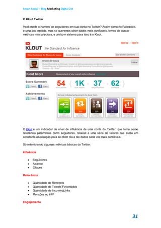 Smart Social – Blog Marketing Digital 2.0


O Klout Twitter

Você mede o número de seguidores em sua conta no Twitter? Assim como no Facebook,
é uma boa medida, mas se queremos obter dados mais confiáveis, temos de buscar
métricas mais precisas, e um bom sistema para isso é o Klout.




O Klout é um indicador de nível de influência de uma conta do Twitter, que toma como
referência parâmetros como seguidores, retweet e uma série de valores que estão em
constante atualização para se obter dia a dia dados cada vez mais confiáveis.

Só relembrando algumas métricas básicas do Twitter:

Influência

       Seguidores
       Alcance
       Cliques

Relevância

       Quantidade de Retweets
       Quantidade de Tweets Favoritados
       Quantidade de IncomingLinks
       Menções no #FF

Engajamento




                                                                               31
 