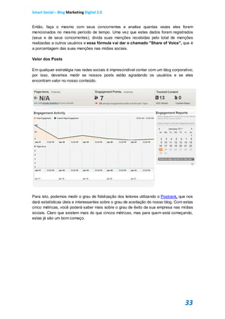 Smart Social – Blog Marketing Digital 2.0


Então, faça o mesmo com seus concorrentes e analise quantas vezes eles foram
mencionados no mesmo período de tempo. Uma vez que estes dados foram registrados
(seus e de seus concorrentes), divida suas menções recebidas pelo total de menções
realizadas a outros usuários e essa fórmula vai dar o chamado "Share of Voice", que é
a porcentagem das suas menções nas mídias sociais.

Valor dos Posts

Em qualquer estratégia nas redes sociais é imprescindível contar com um blog corporativo;
por isso, devemos medir se nossos posts estão agradando os usuários e se eles
encontram valor no nosso conteúdo.




Para isto, podemos medir o grau de fidelização dos leitores utilizando o Postrank, que nos
dará estatísticas úteis e interessantes sobre o grau de aceitação do nosso blog. Com estas
cinco métricas, você poderá saber mais sobre o grau de êxito da sua empresa nas mídias
sociais. Claro que existem mais do que cincos métricas, mas para quem está começando,
estas já são um bom começo.




                                                                                     33
 