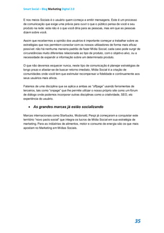 Smart Social – Blog Marketing Digital 2.0


E nos meios Sociais é o usuário quem começa a emitir mensagens. Este é um processo
de comunicação que exige uma prévia para ouvir o que o público pensa de você e seu
produto na rede: este não é o que você diria para as pessoas, mas em que as pessoas
dizem sobre você.

Assim que recebermos a opinião dos usuários é importante começar a trabalhar sobre as
estratégias que nos permitem conectar com os nossos utilizadores de forma mais eficaz
possível: não há nenhuma maneira padrão de fazer Mídia Social, cada caso pode surgir de
circunstâncias muito diferentes relacionada ao tipo de produto, com o objetivo alvo, ou a
necessidade de expandir a informação sobre um determinado produto.

O que não devemos esquecer nunca, neste tipo de comunicação é planejar estratégias de
longo prazo e afastar-se de buscar retorno imediato, Mídia Social é a criação de
comunidades onde você tem que estimular recompensar a fidelidade e continuamente aos
seus usuários mais ativos.

Falamos de uma disciplina que se aplica a ambas as “offpage” usando ferramentas de
terceiros, tais como “onpage” que lhe permite utilizar o nosso próprio site como um fórum
de diálogo onde podemos incorporar outras disciplinas como a criatividade, SEO, etc
experiência do usuário.

    As grandes marcas já estão socializando

Marcas internacionais como Starbucks, Mcdonald, Pespi já começaram a conquistar este
território “novo pacto social” que integra os lucros de Mídia Social em sua estratégia de
marketing. Para as indústrias de alimentos, motor e consumo de energia são os que mais
apostam no Marketing em Mídias Sociais.




                                                                                      35
 