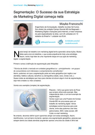 Smart Social – Blog Marketing Digital 2.0



Segmentação: O Sucesso da sua Estratégia
de Marketing Digital começa nela

                                                              Mayko Franceschi
                             Engenheiro de Computação, trabalho na área há 8 anos.
                             Sou diretor da unidade Campo Grande MS da Magoweb –
                             Marketing Digital e Soluções para Internet, a maior empresa
                             do país especializada na área, com 24 unidades em 13
                             estados do Brasil e 1 unidade nos EUA.

                                                                      br.linkedin.com/in/
                                      @MaykoFranceschi
                                                                      maykofranceschi




N
          este tempo de trabalho com marketing digital tenho aprendido várias lições. Muitas
          delas após errar em detalhes, o que acaba prejudicando toda uma estratégia.
          Assim, venho hoje falar de uma importante etapa em sua ação de marketing
digital: a segmentação.

Primeiro vamos à definição de segmentação pela Wikipédia:

“Técnica de dividir o mercado em unidades geográficas ou – principalmente – em grupos
de consumidores com interesses e comportamentos semelhantes”.
Assim, podemos ver que a segmentação pode ser tanto geográfica (por região a ser
atendida), hábitos culturais, benefício ou demográfica (idade, sexo, renda e etc..).
Quase todas as estratégias que traço para clientes envolvem algum nível de segmentação,
seja mais simples ou mais complexa.

Vamos aos exemplos (simples) de segmentação.

                                              Pizzaria – Acho que gosto tanto de Pizza
                                              que sempre utilizo este exemplo. Mas
                                              independente disto, é um bom exemplo de
                                              segmentação.
                                              Vamos supor que uma Pizzaria de Campo
                                              Grande MS me procurasse para um
                                              trabalho de marketing digital. Várias
                                              estratégias seriam bacanas para este
                                              cliente, entre elas podemos citar links
                                              patrocinados, SEO, redes sociais, QR
                                              Code e e-mail marketing.
No entanto, devemos definir quem queremos atingir com estas estratégias. Assim,
identificamos, num primeiro momento, apenas uma segmentação geográfica, pessoas que
estejam dentro da cidade atendida (segmentar apenas uma área da cidade é difícil até



                                                                                       36
 