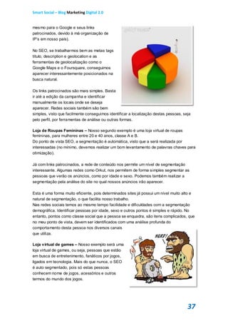 Smart Social – Blog Marketing Digital 2.0


mesmo para o Google e seus links
patrocinados, devido à má organização de
IP’s em nosso país).

No SEO, se trabalharmos bem as metas tags
título, description e geolocation e as
ferramentas de geolocalização como o
Google Maps e o Foursquare, conseguimos
aparecer interessantemente posicionados na
busca natural.

Os links patrocinados são mais simples. Basta
ir até a edição da campanha e identificar
manualmente os locais onde se deseja
aparecer. Redes sociais também são bem
simples, visto que facilmente conseguimos identificar a localização destas pessoas, seja
pelo perfil, por ferramentas de análise ou outras formas.

Loja de Roupas Femininas – Nosso segundo exemplo é uma loja virtual de roupas
femininas, para mulheres entre 20 e 40 anos, classe A e B.
Do ponto de vista SEO, a segmentação é automática, visto que a será realizada por
interessadas (no mínimo, devemos realizar um bom levantamento de palavras chaves para
otimização).

Já com links patrocinados, a rede de conteúdo nos permite um nível de segmentação
interessante. Algumas redes como Orkut, nos permitem de forma simples segmentar as
pessoas que verão os anúncios, como por idade e sexo. Podemos também realizar a
segmentação pela análise do site no qual nossos anúncios irão aparecer.

Esta é uma forma muito eficiente, pois determinados sites já possui um nível muito alto e
natural de segmentação, o que facilita nosso trabalho.
Nas redes sociais temos ao mesmo tempo facilidade e dificuldades com a segmentação
demográfica. Identificar pessoas por idade, sexo e outros pontos é simples e rápido. No
entanto, pontos como classe social que a pessoa se enquadra, são itens complicados, que
no meu ponto de vista, devem ser identificados com uma análise profunda do
comportamento desta pessoa nos diversos canais
que utiliza.

Loja virtual de games – Nosso exemplo será uma
loja virtual de games, ou seja, pessoas que estão
em busca de entretenimento, fanáticos por jogos,
ligados em tecnologia. Mais do que nunca, o SEO
é auto segmentado, pois só estas pessoas
conhecem nome de jogos, acessórios e outros
termos do mundo dos jogos.




                                                                                      37
 