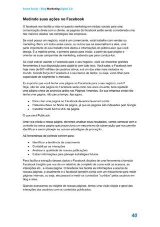 Smart Social – Blog Marketing Digital 2.0


Medindo suas ações no Facebook
O facebook nos facilita a vida no quesito marketing em mídias sociais para uma
comunicação direta com o cliente, as paginas do facebook estão sendo considerada uma
das maiores aliadas nas estratégias das empresas.

Se você possui um negócio, você é um comerciante, você trabalha com vendas ou
marketing. Bem, em todos estes casos, ou outros que se assemelham a eles, uma
parte importante do seu trabalho terá dados e informações do público-alvo que você
deseja. É a matéria-prima, o primeiro passo para iniciar, a partir da qual projeto e
orientar as suas campanhas de marketing, sabendo que para conduzi-los.

Se você estiver usando o Facebook para o seu negócio, você vai encontrar grandes
ferramentas à sua disposição para ajudá-lo com tudo isso. Você sabe, o Facebook tem
hoje mais de 600 milhões de usuários ativos, e é um dos sites mais visitados no
mundo. Grande força do Facebook é o seu banco de dados, ou seja, você olhar para
capacidade de segmentar o mercado.

Eu suponho que você tenha uma página no Facebook para o seu negócio, certo?
Hoje, não ter uma página no Facebook seria como nos anos noventa, teria rejeitado
uma página cheia de anúncios grátis nas Páginas Amarelas. Se sua empresa ainda não
tenha uma pagina, não perca tempo. Aja agora.

      Para criar uma pagina no Facebook devemos levar em conta:
      Palavras-chave no Nome da página, já que as paginas são indexadas pelo Google.
      Escolher muito bem a URL da pagina

O que será Publicado

Uma vez criada a nossa página, devemos analisar seus resultados, vamos começar com o
controle da nossa pagina que proporciona um mecanismo de observação que nos permite
identificar e assim planejar as nossas estratégias de promoção.

AS ferramentas de controle servem para:

      Identificar a tendência de crescimento
      Contabilizar as interações
      Analisar a qualidade de nossas publicações
      Extrair informações para planejar estratégias futuras

Para facilita a extração desses dados o Facebook dispões de uma ferramenta chamada
Facebook Insights que nos da um relatório de completo de como está os acessos, as
interações etc., a nossa página. O facebook nos facilita as informações a acerca de
nossas páginas, e atualmente e o facebook também conta com um mecanismo para medir
páginas internas, ou seja, ele passará a medir os conteúdos “curtidos” pelos usuários em
blog e sites.

Quando acessamos os insights de nossas páginas, temos uma visão rápida e geral das
interações dos usuários com os conteúdos publicados.




                                                                                       40
 