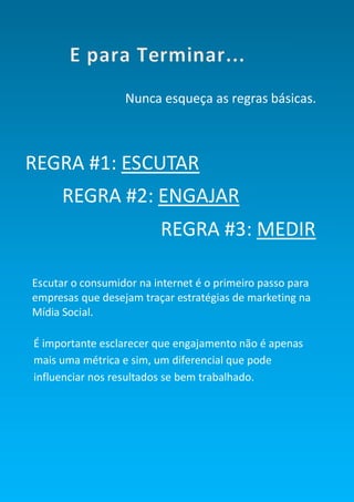 Smart Social – Blog Marketing Digital 2.0




                              Nunca esqueça as regras básicas.



REGRA #1: ESCUTAR
       REGRA #2: ENGAJAR
                                               REGRA #3: MEDIR

Escutar o consumidor na internet é o primeiro passo para
empresas que desejam traçar estratégias de marketing na
Mídia Social.

É importante esclarecer que engajamento não é apenas
mais uma métrica e sim, um diferencial que pode
influenciar nos resultados se bem trabalhado.




                                                           50
 