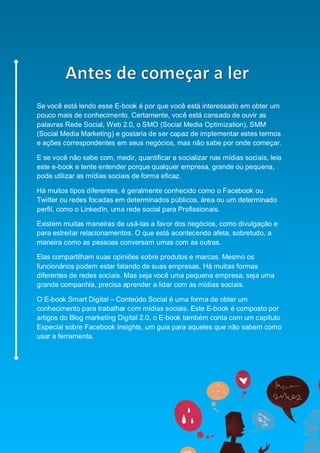 Smart Social – Blog Marketing Digital 2.0




Se você está lendo esse E-book é por que você está interessado em obter um
pouco mais de conhecimento. Certamente, você está cansado de ouvir as
palavras Rede Social, Web 2.0, o SMO (Social Media Optimization), SMM
(Social Media Marketing) e gostaria de ser capaz de implementar estes termos
e ações correspondentes em seus negócios, mas não sabe por onde começar.

E se você não sabe com, medir, quantificar e socializar nas mídias sociais, leia
este e-book e tente entender porque qualquer empresa, grande ou pequena,
pode utilizar as mídias sociais de forma eficaz.

Há muitos tipos diferentes, é geralmente conhecido como o Facebook ou
Twitter ou redes focadas em determinados públicos, área ou um determinado
perfil, como o LinkedIn, uma rede social para Profissionais.

Existem muitas maneiras de usá-las a favor dos negócios, como divulgação e
para estreitar relacionamentos. O que está acontecendo afeta, sobretudo, a
maneira como as pessoas conversam umas com as outras.

Elas compartilham suas opiniões sobre produtos e marcas. Mesmo os
funcionários podem estar falando de suas empresas. Há muitas formas
diferentes de redes sociais. Mas seja você uma pequena empresa, seja uma
grande companhia, precisa aprender a lidar com as mídias sociais.

O E-book Smart Digital – Conteúdo Social é uma forma de obter um
conhecimento para trabalhar com mídias sociais. Este E-book é composto por
artigos do Blog marketing Digital 2.0, o E-book também conta com um capitulo
Especial sobre Facebook Insights, um guia para aqueles que não sabem como
usar a ferramenta.




                                                                           6
 