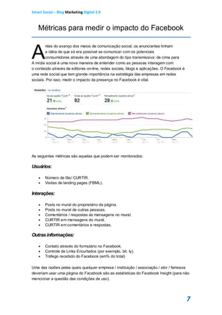 Smart Social – Blog Marketing Digital 2.0



   Métricas para medir o impacto do Facebook


A
        ntes do avanço dos meios de comunicação social, os anunciantes tinham
        a idéia de que só era possível se comunicar com os potenciais
        consumidores através de uma abordagem do tipo transmissiva: de cima para
A mídia social é uma nova maneira de entender como as pessoas interagem com
o conteúdo através de editores on-line, redes sociais, blogs e aplicações. O Facebook é
uma rede social que tem grande importância na estratégia das empresas em redes
sociais. Por isso, medir o impacto da presença no Facebook é vital.




As seguintes métricas são aquelas que podem ser monitorados:

Usuários:

       Número de fãs/ CURTIR.
       Visitas de landing pages (FBML).

Interações:

       Posts no mural do proprietário da página.
       Posts no mural de outras pessoas.
       Comentários / respostas às mensagens no mural.
       CURTIR em mensagens do mural.
       CURTIR em comentários e respostas.

Outras informações:

       Contato através do formulário no Facebook.
       Controle de Links Encurtados (por exemplo, bit. ly).
       Tráfego recebido do Facebook (em% do total)

Uma das razões pelas quais qualquer empresa / instituição / associação / ator / famosos
deveriam usar uma página do Facebook são as estatísticas do Facebook Insight (para não
mencionar a questão das condições de uso).




                                                                                          7
 