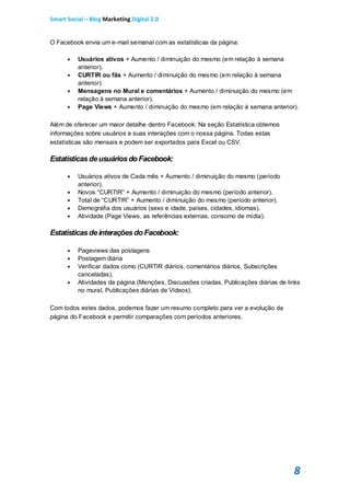 Smart Social – Blog Marketing Digital 2.0


O Facebook envia um e-mail semanal com as estatísticas da página:

         Usuários ativos + Aumento / diminuição do mesmo (em relação à semana
          anterior).
         CURTIR ou fãs + Aumento / diminuição do mesmo (em relação à semana
          anterior).
         Mensagens no Mural e comentários + Aumento / diminuição do mesmo (em
          relação à semana anterior).
         Page Views + Aumento / diminuição do mesmo (em relação à semana anterior).

Além de oferecer um maior detalhe dentro Facebook: Na seção Estatística obtemos
informações sobre usuários e suas interações com o nossa página. Todas estas
estatísticas são mensais e podem ser exportados para Excel ou CSV.

Estatísticas de usuários do Facebook:

         Usuários ativos de Cada mês + Aumento / diminuição do mesmo (período
          anterior).
         Novos “CURTIR” + Aumento / diminuição do mesmo (período anterior).
         Total de “CURTIR” + Aumento / diminuição do mesmo (período anterior).
         Demografia dos usuários (sexo e idade, países, cidades, idiomas).
         Atividade (Page Views, as referências externas, consomo de mídia).

Estatísticas de interações do Facebook:

         Pageviews das postagens
         Postagem diária
         Verificar dados como (CURTIR diários, comentários diários, Subscrições
          canceladas).
         Atividades da página (Menções, Discussões criadas, Publicações diárias de links
          no mural, Publicações diárias de Vídeos).

Com todos estes dados, podemos fazer um resumo completo para ver a evolução da
página do Facebook e permitir comparações com períodos anteriores.




                                                                                      8
 