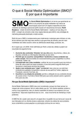 Smart Social – Blog Marketing Digital 2.0



O que é Social Media Optimization (SMO)?
         E por que é Importante


SMO
                            Ou Social Media Optimization é um termo que geralmente se
                           refere a um conjunto de ações realizadas nos meios de
                           comunicação social com um objetivo específico de atrair
visitantes ao site/blog e posicionar perfis sociais em mecanismos de busca. Rohit
Barghava - criador do termo Social Media Optimization - explicou em seu blog, em
2006, a origem do conceito e das cinco regras básicas para definir uma estratégia de
marketing adequada destinada a redes sociais.

Rohit diz que o SMO, é simplesmente para implementar mudanças para otimizar um site,
de tal maneira que este seja mais atrativo e que gere links de entrada, para ter mais
visibilidade nas redes sociais e atrair as referências desde blogs, podcasts, etc.

As 5 regras que, em 2006, foram definidas por Rohit, ainda são válidas e podem ser
resumidas da seguinte forma:

 1. Aumento dos conteúdos ‘linkados’ em seu site posts, documentos, vídeos, etc.
    Aqueles contendo as informações relevantes ao seu nicho.
 2. Permitir que os usuários ‘compartilhem’ facilmente o nosso conteúdo nas
    redes sociais: Adicione botões de social bookmarking para compartilhar no Orkut,
    Facebook, Twitter, etc.
 3. Corresponder aos Links recebidos: verificar de vez em quando quem nos linkou e
    linkar de volta a partir do nosso conteúdo, é uma boa prática segundo Rohit para
    favorecer o crescimento de links de entrada.
 4. Ajude o seu conteúdo para “viajar” na internet: mais uma vez, se você tiver
    conteúdo de qualidade compartilhe-o através de seu perfil do Twitter, página do
    Facebook, canal do YouTube, etc.
 5. Incentivar a co-criação de conteúdo: permite a utilização do seu conteúdo através
    de canais como o YouTube e feeds RSS para que outros possam usá-lo e gerarem
    links para seu site.

Por que Social Media Optimization (SMO) é importante?

Social Media Optimization (SMO) deve ser considerada, porque nos fazer pensar na
imagem de nossa empresa. Há um velho ditado que diz: “Um cliente satisfeito contará a
outros a sua experiência, mas um cliente insatisfeito irá destruir sua empresa com sua
experiência.” Seja essa experiência boa ou ruim, essa nova forma de marketing é muito
poderosa.

O SMO lhe dá o poder para assumir um papel ativo na gestão da sua marca por causa de
sua interação com os clientes atuais e potenciais, através da análise de seus produtos,
seus comentários e preocupações e a promoção contínua da sua marca.




                                                                                         9
 