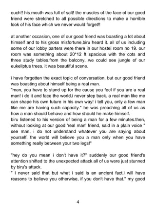 ouch!! his mouth was full of salt! the muscles of the face of our good
friend were stretched to all possible directions to make a horrible
look of his face which we never would forget!!

at another occasion, one of our good friend was boasting a lot about
himself and to his gross misfortune,biru heard it. all of us including
some of our lobby parters were there in our hostel room no 19. our
room was something about 20*12 ft spacious with the cots and
three study tables.from the balcony, we could see jungle of our
eukeliptus trees. it was beautiful scene.

i have forgotten the exact topic of conversation, but our good friend
was boasting about himself being a real man.
"man, you have to stand up for the cause you feel if you are a real
man! i do it and face the world.i never step back. a real man like me
can shape his own future in his own way! i tell you, only a few man
like me are having such capacity." he was preaching all of us as
how a man should behave and how should he make himself.
biru listened to his version of being a man for a few minutes.then,
without looking at our good 'real man' friend, said in a plain voice "
see man, i do not understand whatever you are saying about
yourself. the world will believe you a man only when you have
something really between your two legs!"

"hey do you mean i don't have it?" suddenly our good friend's
attention shifted to the unexpected attack.all of us were just stunned
by biru's attack.
" i never said that but what i said is an ancient fact.i will have
reasons to believe you otherwise, if you don't have that." my good




                                  4
 