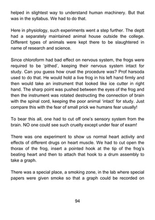 helped in slightest way to understand human machinery. But that
was in the syllabus. We had to do that.

Here in physiology, such experiments went a step further. The deptt
had a separately maintained animal house outside the college.
Different types of animals were kept there to be slaughtered in
name of research and science.

Since chloroform had bad effect on nervous system, the frogs were
required to be ‘pithed’, keeping their nervous system intact for
study. Can you guess how cruel the procedure was? Prof harsoda
used to do that. He would hold a live frog in his left hand firmly and
then would take an instrument that looked like ice cutter in right
hand. The sharp point was pushed between the eyes of the frog and
then the instrument was rotated destructing the connection of brain
with the spinal cord, keeping the poor animal ‘intact’ for study. Just
compare this with the fear of small prick we humans fear usually!

To bear this all, one had to cut off one’s sensory system from the
brain. NO one could see such cruelty except under fear of exam!

There was one experiment to show us normal heart activity and
effects of different drugs on heart muscle. We had to cut open the
thorax of the frog, insert a pointed hook at the tip of the frog’s
beating heart and then to attach that hook to a drum assembly to
take a graph.

There was a special place, a smoking zone, in the lab where special
papers were given smoke so that a graph could be recorded on




                                 94
 