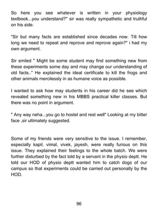 So here you see whatever is written in your physiology
textbook...you understand?" sir was really sympathetic and truthful
on his side.

"Sir but many facts are established since decades now. Till how
long we need to repeat and reprove and reprove again?" i had my
own argument.

Sir smiled " Might be some student may find something new from
these experiments some day and may change our understanding of
old facts.." He explained the ideal certificate to kill the frogs and
other animals mercilessly in as humane voice as possible.

I wanted to ask how may students in his career did he see which
revealed something new in his MBBS practical killer classes. But
there was no point in argument.

" Any way neha...you go to hostel and rest well" Looking at my bitter
face ,sir ultimately suggested.



Some of my friends were very sensitive to the issue. I remember,
especially kapil, vimal, vivek, jayesh, were really furious on this
issue. They explained their feelings to the whole batch. We were
further disturbed by the fact told by a servant in the physio deptt. He
told our HOD of physio deptt wanted him to catch dogs of our
campus so that experiments could be carried out personally by the
HOD.




                                  96
 