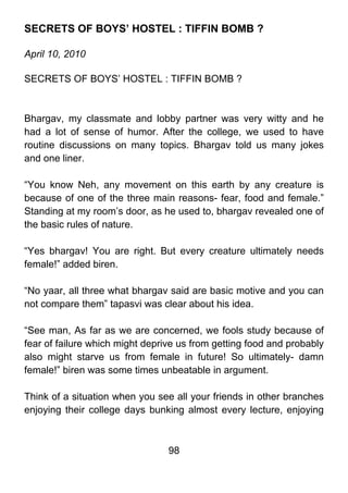 SECRETS OF BOYS’ HOSTEL : TIFFIN BOMB ?

April 10, 2010

SECRETS OF BOYS’ HOSTEL : TIFFIN BOMB ?



Bhargav, my classmate and lobby partner was very witty and he
had a lot of sense of humor. After the college, we used to have
routine discussions on many topics. Bhargav told us many jokes
and one liner.

“You know Neh, any movement on this earth by any creature is
because of one of the three main reasons- fear, food and female.”
Standing at my room’s door, as he used to, bhargav revealed one of
the basic rules of nature.

“Yes bhargav! You are right. But every creature ultimately needs
female!” added biren.

“No yaar, all three what bhargav said are basic motive and you can
not compare them” tapasvi was clear about his idea.

“See man, As far as we are concerned, we fools study because of
fear of failure which might deprive us from getting food and probably
also might starve us from female in future! So ultimately- damn
female!” biren was some times unbeatable in argument.

Think of a situation when you see all your friends in other branches
enjoying their college days bunking almost every lecture, enjoying



                                 98
 