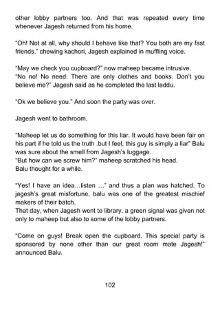 other lobby partners too. And that was repeated every time
whenever Jagesh returned from his home.

“Oh! Not at all, why should I behave like that? You both are my fast
friends.” chewing kachori, Jagesh explained in muffling voice.

“May we check you cupboard?” now maheep became intrusive.
“No no! No need. There are only clothes and books. Don’t you
believe me?” Jagesh said as he completed the last laddu.

“Ok we believe you.” And soon the party was over.

Jagesh went to bathroom.

“Maheep let us do something for this liar. It would have been fair on
his part if he told us the truth .but I feel, this guy is simply a liar” Balu
was sure about the smell from Jagesh’s luggage.
“But how can we screw him?” maheep scratched his head.
Balu thought for a while.

“Yes! I have an idea…listen …” and thus a plan was hatched. To
jagesh’s great misfortune, balu was one of the greatest mischief
makers of their batch.
That day, when Jagesh went to library, a green signal was given not
only to maheep but also to some of the lobby partners.

“Come on guys! Break open the cupboard. This special party is
sponsored by none other than our great room mate Jagesh!”
announced Balu.




                                    102
 