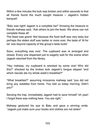 Within a few minutes the lock was broken and within seconds to that
all friends found the much sought treasure – Jagesh’s hidden
banquet!

“Balu was right! Jagesh is a complete liar!” throwing the treasure to
friends maheep said. “Ask others to join the feast. We alone can not
complete these all”
The feast was grand. Not because the food stuff was very tasty but
perhaps the stolen stuff was tastier or more over, the taste of ‘tit for
tat’ was beyond capacity of the group’s taste buds!

Soon, everything was over. The cupboard was re arranged and
closed. Every one dispersed just to eagerly wait for the scene when
Jagesh returned from the library.

“Hey maheep, my cupboard is wrecked by some one! Who did
this?” shocked by the broken lock Jagesh’s tongue slipped “and
which rascals ate my whole week’s breakfast?”

“What breakfast?” assuming innocence maheep said “you did not
bring any eatables from home. You told us today morning. Didn’t
you?”

Sensing the trap, immediately Jagesh had to save himself “oh yaar!
I forgot there was nothing here. You are right.”

Maheep gestured his eye to Balu and gave a winning smile.
“Jagesh just make sure your books and clothes are not stolen”




                                  103
 
