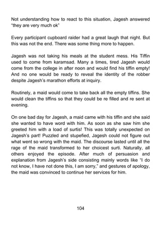 Not understanding how to react to this situation, Jagesh answered
“they are very much ok”

Every participant cupboard raider had a great laugh that night. But
this was not the end. There was some thing more to happen.

Jagesh was not taking his meals at the student mess. His Tiffin
used to come from karamsad. Many a times, tired Jagesh would
come from the college in after noon and would find his tiffin empty!
And no one would be ready to reveal the identity of the robber
despite Jagesh’s marathon efforts at inquiry.

Routinely, a maid would come to take back all the empty tiffins. She
would clean the tiffins so that they could be re filled and re sent at
evening.

On one bad day for Jagesh, a maid came with his tiffin and she said
she wanted to have word with him. As soon as she saw him she
greeted him with a load of surtis! This was totally unexpected on
Jagesh’s part! Puzzled and stupefied, Jagesh could not figure out
what went so wrong with the maid. The discourse lasted until all the
rage of the maid transformed to her choicest surti. Naturally, all
others enjoyed the episode. After much of persuasion and
explanation from Jagesh’s side consisting mainly words like “I do
not know, I have not done this, I am sorry,” and gestures of apology,
the maid was convinced to continue her services for him.




                                 104
 