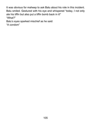 It was obvious for maheep to ask Balu about his role in this incident.
Balu smiled. Gestured with his eye and whispered “today, I not only
ate his tiffin but also put a tiffin bomb back in it!”
“What?”
Balu’s eyes sparked mischief as he said:
“A condom”




                                 105
 