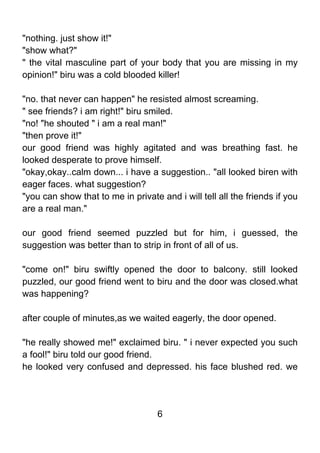 "nothing. just show it!"
"show what?"
" the vital masculine part of your body that you are missing in my
opinion!" biru was a cold blooded killer!

"no. that never can happen" he resisted almost screaming.
" see friends? i am right!" biru smiled.
"no! "he shouted " i am a real man!"
"then prove it!"
our good friend was highly agitated and was breathing fast. he
looked desperate to prove himself.
"okay,okay..calm down... i have a suggestion.. "all looked biren with
eager faces. what suggestion?
"you can show that to me in private and i will tell all the friends if you
are a real man."

our good friend seemed puzzled but for him, i guessed, the
suggestion was better than to strip in front of all of us.

"come on!" biru swiftly opened the door to balcony. still looked
puzzled, our good friend went to biru and the door was closed.what
was happening?

after couple of minutes,as we waited eagerly, the door opened.

"he really showed me!" exclaimed biru. " i never expected you such
a fool!" biru told our good friend.
he looked very confused and depressed. his face blushed red. we




                                    6
 