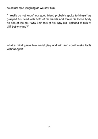 could not stop laughing as we saw him.

" i really do not know" our good friend probably spoke to himself as
grasped his head with both of his hands and threw his loose body
on one of the cot. "why i did this at all? why did i listened to biru at
all? but why me?"




what a mind game biru could play and win and could make fools
without April!




                                   7
 