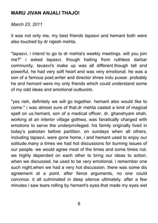 MARU JIVAN ANJALI THAJO!

March 23, 2011

it was not only me, my best friends tapasvi and hemant both were
also touched by dr rajesh mehta.

"tapasvi, i intend to go to dr mehta's weekly meetings. will you join
me?" i asked tapasvi. though hailing from ruthless darbar
community, tavasvi's make up was all different.though tall and
powerful, he had very soft heart and was very emotional. he was a
son of a famous poet,writer and director shree indu puwar. probably
he and hemant were my only friends which could understand some
of my odd ideas and emotional outbursts.

"yes neh, definitely we will go together. hemant also would like to
come." i was almost sure of that.dr mehta casted a kind of magical
spell on us.hemant, son of a medical officer, dr. ghanshyam shah,
working at an interior village gothwa, was fanatically charged with
emotions to serve the underprivileged. his family originally lived in
today's pakistan before partition. on sundays when all others,
including tapasvi, were gone home, i and hemant used to enjoy our
solitude.many a times we had hot discussions for burning issues of
our people. we would agree most of the times and some times not.
we highly depended on each other to bring our ideas to action.
when we discussed, he used to be very emotional. i remember one
such night,when we had a very hot discussion. there was some dis
agreement at a point. after fierce arguments, no one could
convince. it all culminated in deep silence ultimately. after a few
minutes i saw tears rolling by hemant's eyes.that made my eyes wet



                                 8
 