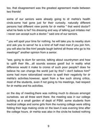 too. that disagreement was the greatest agreement made between
two friends!

some of our seniors were already going to dr mehta's health
circle.some had gone just for their curiosity. naturally different
persons had different view points for dr mehta " that weird doctor?
what he feels is he? his dressing and way of talking just irritates me!
i never can accept such a doctor." said one of our seniors.

" you will spoil your time for nothing. he will take you to nearby slum
and ask you to serve! he is a kind of half mad man.if you join him,
you will also be like him! people laugh behind all those who go to his
meetings!" another opinion from a senior.

"see, going to slum for service, talking about countrymen and how
to uplift their life....all sounds sooooo good! but in reality what
difference would it make to crores of such poor people? does he
believe he can change the world just by this? i don't believe him!"
some had more rationalized version to spell their negativity for dr
mehta's activities.however, apart from a few such strong critics,
most of the students, even if not going to his meetings, had respect
for dr mehta and his activities.

on the day of meeting,there was nothing much to discuss amongst
ourselves. we all three went there. the meeting was in our college
building at a small garden of deptt of PSM. some students from
medical college and some girls from the nursing college were sitting
folding their legs making circle on the lawn.it was evening time after
the college hours. dr mehta was also in the circle.he looked nothing




                                  9
 