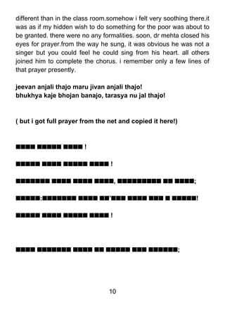 different than in the class room.somehow i felt very soothing there.it
was as if my hidden wish to do something for the poor was about to
be granted. there were no any formalities. soon, dr mehta closed his
eyes for prayer.from the way he sung, it was obvious he was not a
singer but you could feel he could sing from his heart. all others
joined him to complete the chorus. i remember only a few lines of
that prayer presently.

jeevan anjali thajo maru jivan anjali thajo!
bhukhya kaje bhojan banajo, tarasya nu jal thajo!



( but i got full prayer from the net and copied it here!)



ssss sssss ssss !

sssss ssss sssss ssss !

sssssss ssss ssss ssss, sssssssss ss ssss;

sssss:sssssss ssss ss’sss ssss sss s sssss!

sssss ssss sssss ssss !




ssss sssssss ssss ss sssss sss ssssss;




                                 10
 